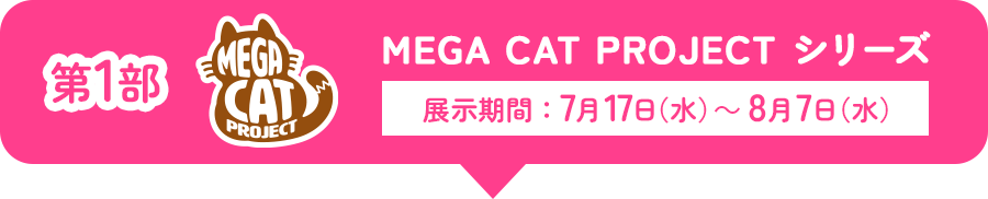 第1部 MEGA CAT PROJECT シリーズ 展示期間：7月17日(水)～8月7日(水)