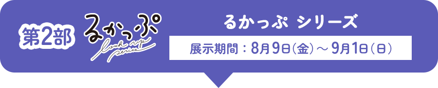 第2部 るかっぷ シリーズ 展示期間：8月9日(金)～9月1日(日)