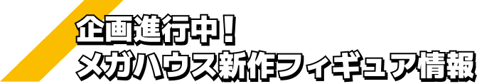 企画進行中！ メガハウス新作フィギュア情報